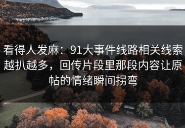 看得人发麻：91大事件线路相关线索越扒越多，回传片段里那段内容让原帖的情绪瞬间拐弯