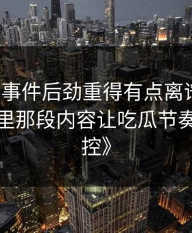 《91大事件后劲重得有点离谱，断更前一条里那段内容让吃瓜节奏突然失控》