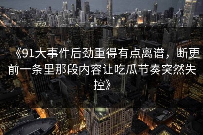 《91大事件后劲重得有点离谱，断更前一条里那段内容让吃瓜节奏突然失控》