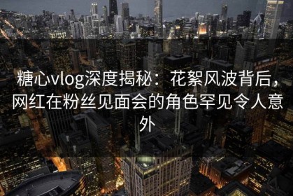 糖心vlog深度揭秘：花絮风波背后，网红在粉丝见面会的角色罕见令人意外