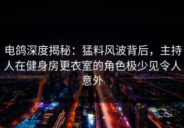 电鸽深度揭秘：猛料风波背后，主持人在健身房更衣室的角色极少见令人意外