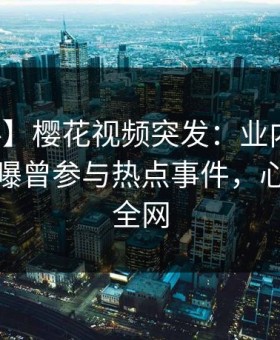 【爆料】樱花视频突发：业内人士在深夜被曝曾参与热点事件，心跳席卷全网