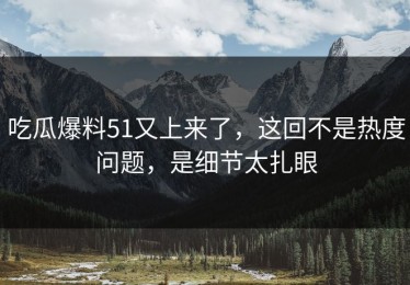 吃瓜爆料51又上来了，这回不是热度问题，是细节太扎眼