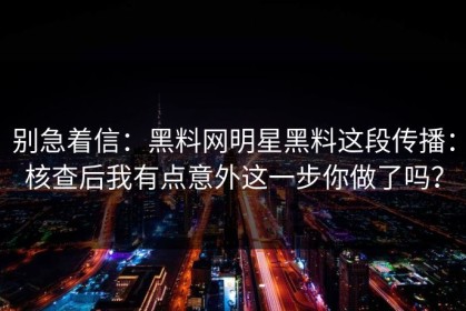 别急着信：黑料网明星黑料这段传播：核查后我有点意外这一步你做了吗？