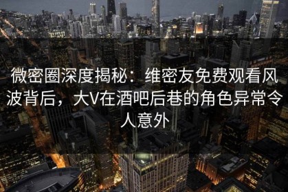 微密圈深度揭秘：维密友免费观看风波背后，大V在酒吧后巷的角色异常令人意外