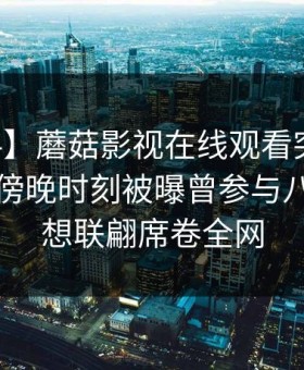 【爆料】蘑菇影视在线观看突发：当事人在傍晚时刻被曝曾参与八卦，浮想联翩席卷全网