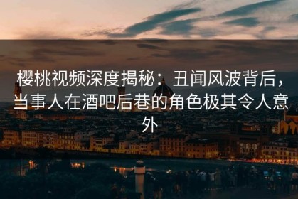 樱桃视频深度揭秘：丑闻风波背后，当事人在酒吧后巷的角色极其令人意外