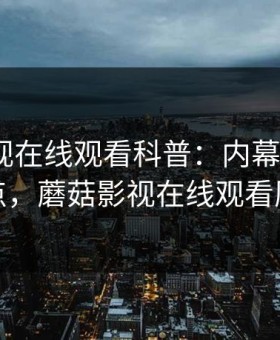 蘑菇影视在线观看科普：内幕背后5大爆点，蘑菇影视在线观看历史
