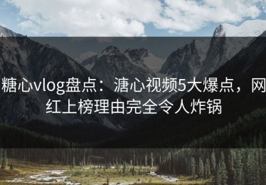 糖心vlog盘点：溏心视频5大爆点，网红上榜理由完全令人炸锅