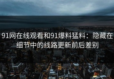 91网在线观看和91爆料猛料：隐藏在细节中的线路更新前后差别
