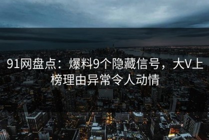 91网盘点：爆料9个隐藏信号，大V上榜理由异常令人动情