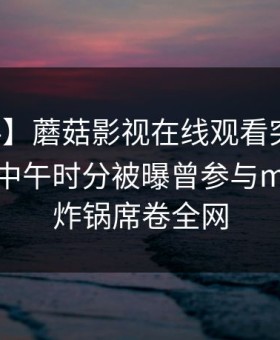 【爆料】蘑菇影视在线观看突发：主持人在中午时分被曝曾参与mogutv，炸锅席卷全网
