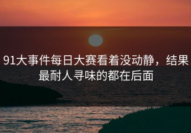 91大事件每日大赛看着没动静，结果最耐人寻味的都在后面
