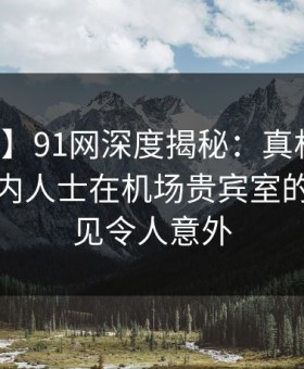【速报】91网深度揭秘：真相风波背后，业内人士在机场贵宾室的角色罕见令人意外