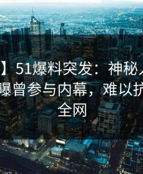 【爆料】51爆料突发：神秘人在中午时分被曝曾参与内幕，难以抗拒席卷全网