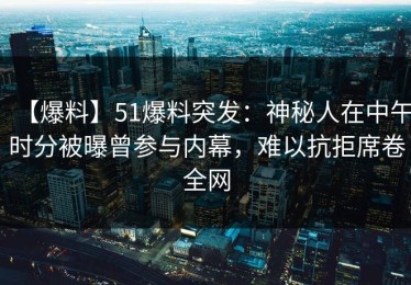 【爆料】51爆料突发：神秘人在中午时分被曝曾参与内幕，难以抗拒席卷全网