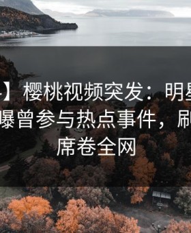 【爆料】樱桃视频突发：明星在今日凌晨被曝曾参与热点事件，刷屏不断席卷全网