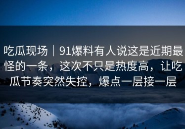 吃瓜现场｜91爆料有人说这是近期最怪的一条，这次不只是热度高，让吃瓜节奏突然失控，爆点一层接一层
