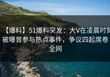 【爆料】51爆料突发：大V在凌晨时刻被曝曾参与热点事件，争议四起席卷全网