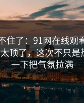 真的绷不住了：91网在线观看深夜那波讨论太顶了，这次不只是热度高，一下把气氛拉满