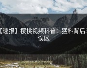 【速报】樱桃视频科普：猛料背后3大误区