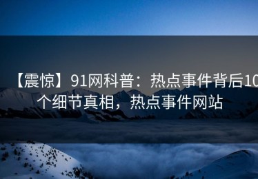 【震惊】91网科普：热点事件背后10个细节真相，热点事件网站