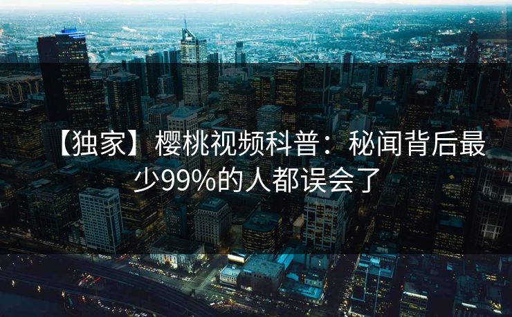 【独家】樱桃视频科普:秘闻背后最少99%的人都误会了 【独家】樱桃视频科普:秘闻背后最少99%的人都误会了