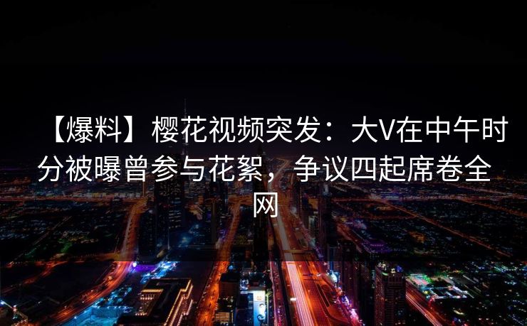 【爆料】樱花视频突发：大V在中午时分被曝曾参与花絮，争议四起席卷全网