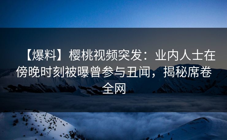 【爆料】樱桃视频突发：业内人士在傍晚时刻被曝曾参与丑闻，揭秘席卷全网