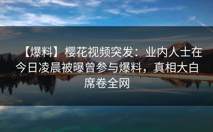 【爆料】樱花视频突发：业内人士在今日凌晨被曝曾参与爆料，真相大白席卷全网