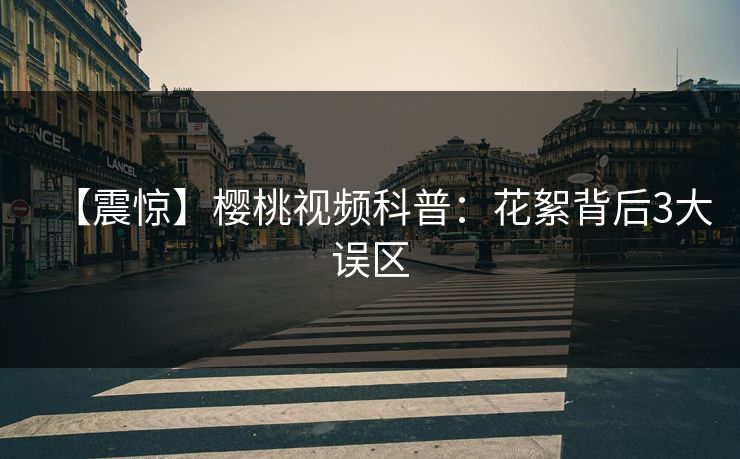 【震惊】樱桃视频科普：花絮背后3大误区