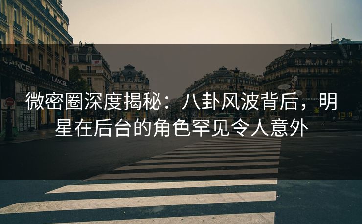 微密圈深度揭秘：八卦风波背后，明星在后台的角色罕见令人意外