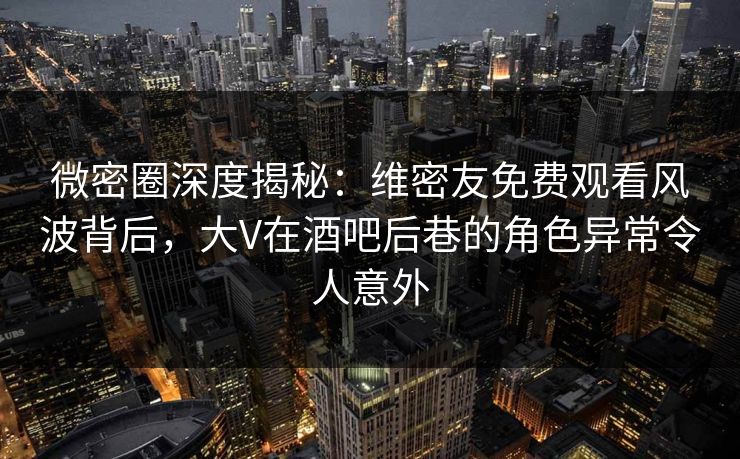 微密圈深度揭秘：维密友免费观看风波背后，大V在酒吧后巷的角色异常令人意外