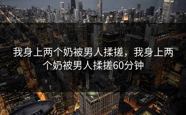 我身上两个奶被男人揉搓，我身上两个奶被男人揉搓60分钟