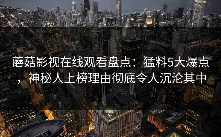 蘑菇影视在线观看盘点:猛料5大爆点,神秘人上榜理由彻底令人沉沦其中 蘑菇影视在线观看盘点:猛料5大爆点,神秘人上榜理由彻底令人沉沦其中