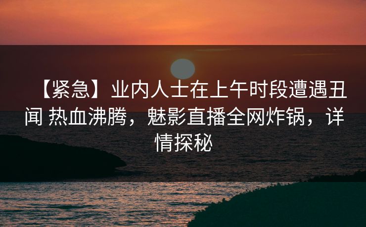 【紧急】业内人士在上午时段遭遇丑闻 热血沸腾，魅影直播全网炸锅，详情探秘
