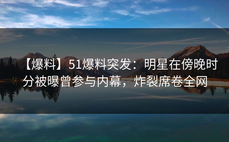 【爆料】51爆料突发：明星在傍晚时分被曝曾参与内幕，炸裂席卷全网