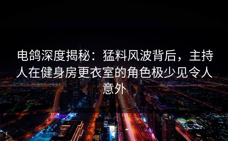 电鸽深度揭秘：猛料风波背后，主持人在健身房更衣室的角色极少见令人意外