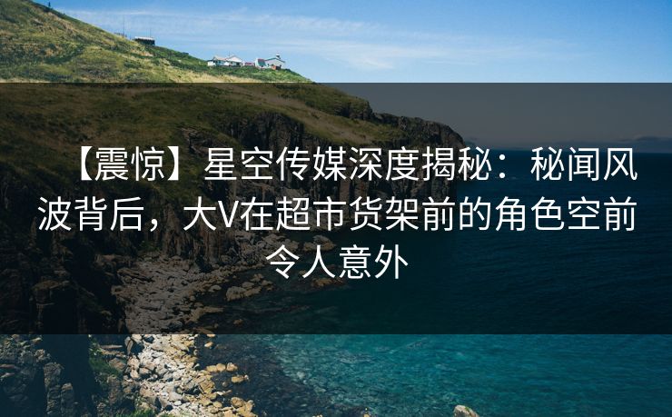 【震惊】星空传媒深度揭秘:秘闻风波背后,大V在超市货架前的角色空前令人意外 【震惊】星空传媒深度揭秘:秘闻风波背后,大V在超市货架前的角色空前令人意外