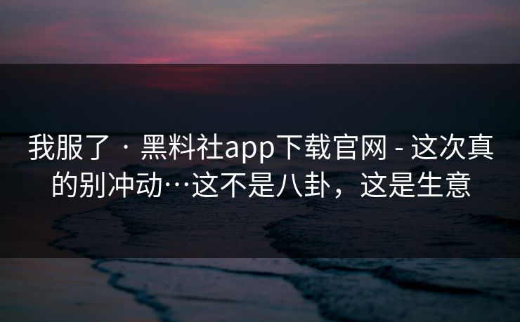 我服了 · 黑料社app下载官网 - 这次真的别冲动…这不是八卦，这是生意