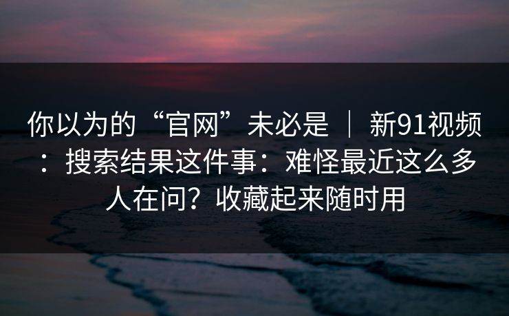 你以为的“官网”未必是 ｜ 新91视频：搜索结果这件事：难怪最近这么多人在问？收藏起来随时用