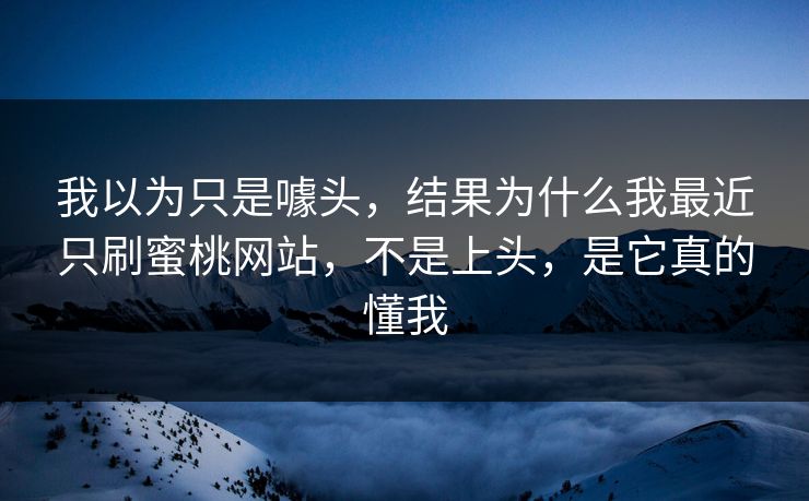 我以为只是噱头，结果为什么我最近只刷蜜桃网站，不是上头，是它真的懂我