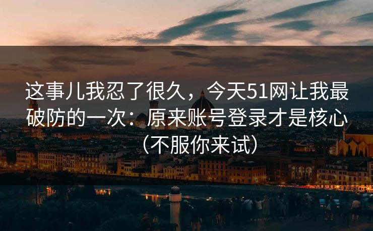 这事儿我忍了很久,今天51网让我最破防的一次:原来账号登录才是核心(不服你来试) 这事儿我忍了很久,今天51网让我最破防的一次:原来账号登录才是核心(不服你来试)