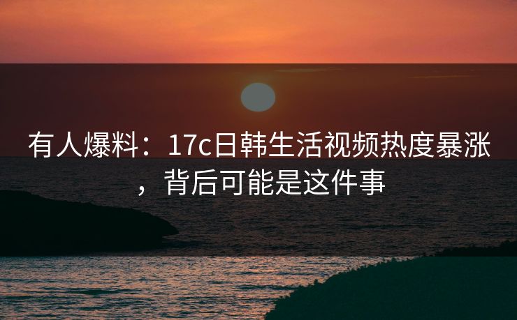 有人爆料：17c日韩生活视频热度暴涨，背后可能是这件事