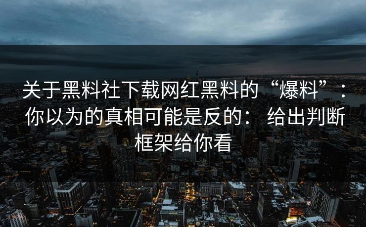关于黑料社下载网红黑料的“爆料”： 你以为的真相可能是反的： 给出判断框架给你看