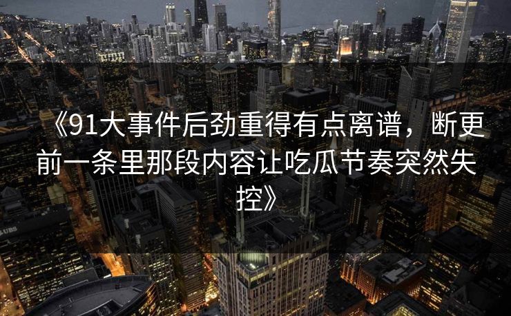 《91大事件后劲重得有点离谱，断更前一条里那段内容让吃瓜节奏突然失控》