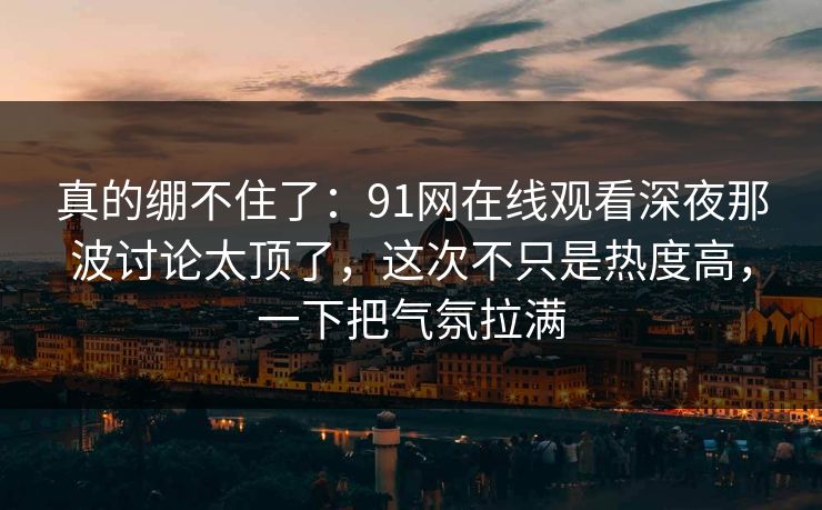 真的绷不住了：91网在线观看深夜那波讨论太顶了，这次不只是热度高，一下把气氛拉满