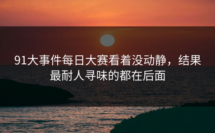 91大事件每日大赛看着没动静，结果最耐人寻味的都在后面