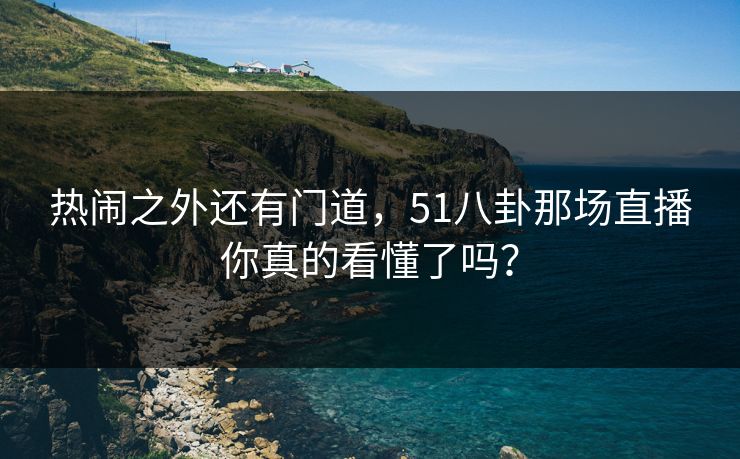 热闹之外还有门道，51八卦那场直播你真的看懂了吗？