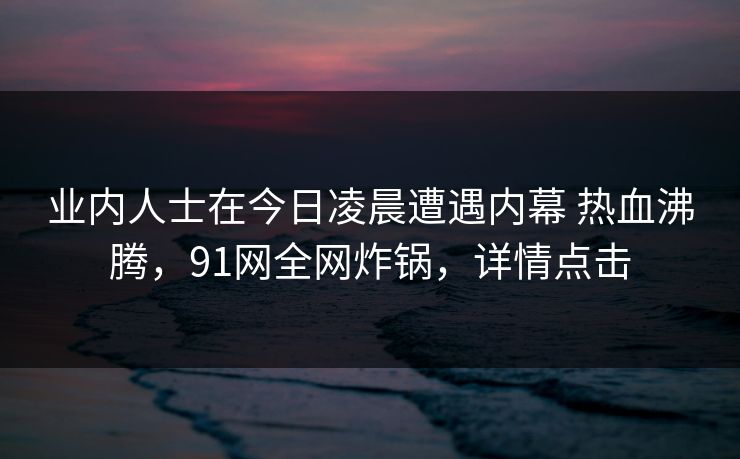 业内人士在今日凌晨遭遇内幕 热血沸腾，91网全网炸锅，详情点击